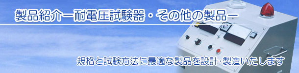 製品紹介－耐電圧試験器・その他の製品－　規格と試験方法に最適な製品を設計･製造いたします