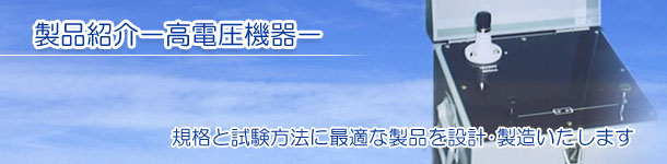  製品紹介－高電圧機器－ 規格と試験方法に最適な製品を設計･製造いたします